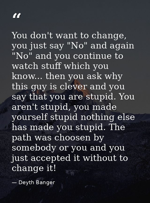You don't want to change, you just say "No" and again "No" and you continue to watch stuff which you know... then you as — Deyth Banger