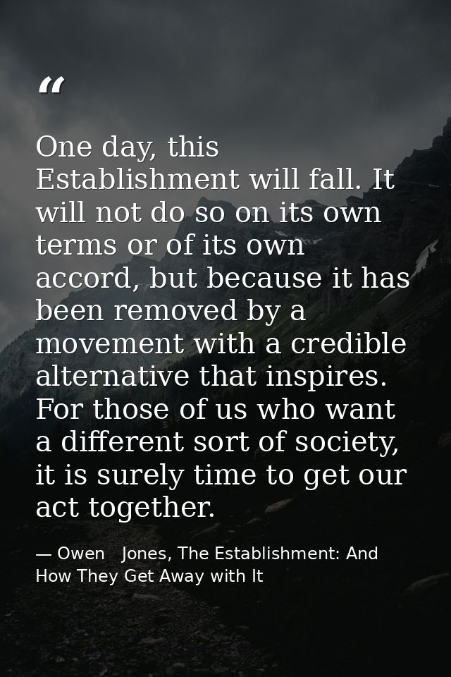 One day, this Establishment will fall. It will not do so on its own terms or of its own accord, but because it has been  — Owen   Jones, The Establishment: And How They Get Away with It