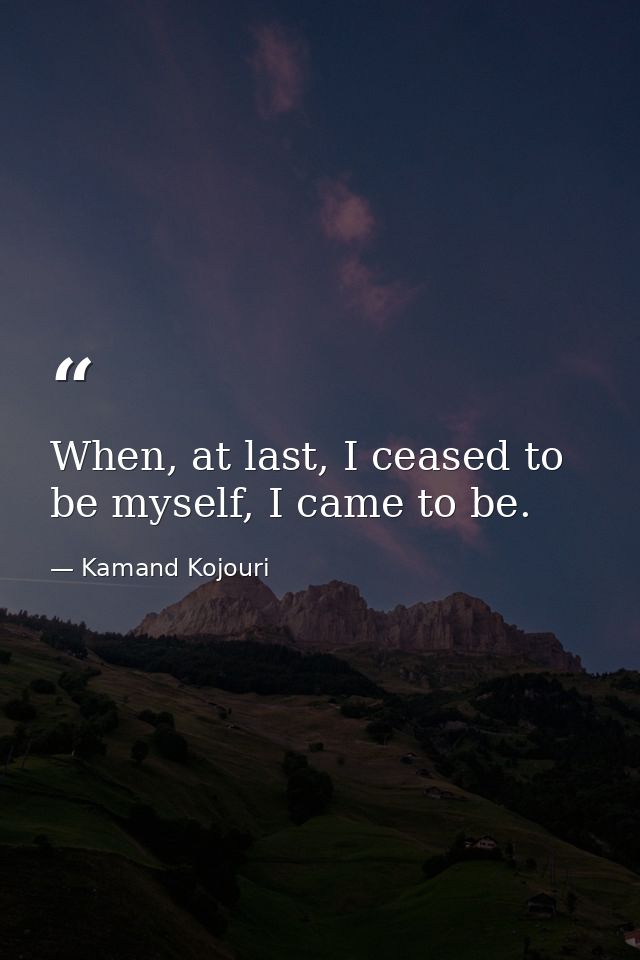 When, at last, I ceased to be myself, I came to be. — Kamand Kojouri
