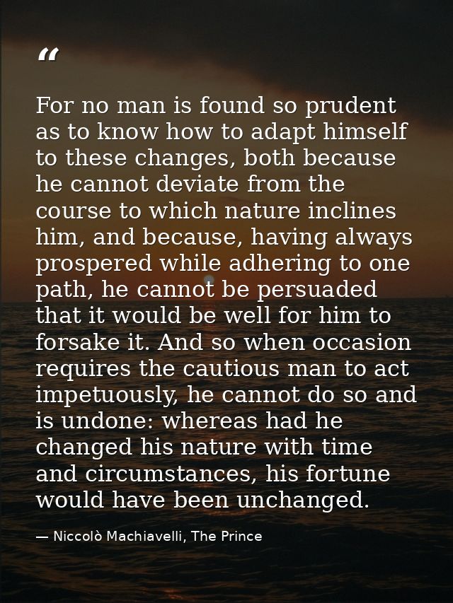 For no man is found so prudent as to know how to adapt himself to these changes, both because he cannot deviate from the — Niccolò Machiavelli, The Prince