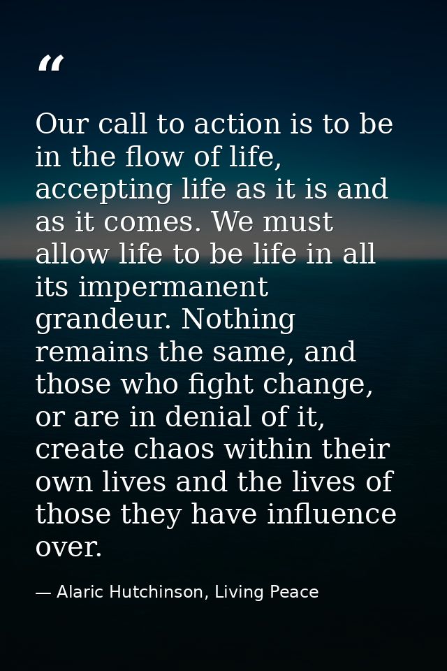 Our call to action is to be in the flow of life, accepting life as it is and as it comes. We must allow life to be life  — Alaric Hutchinson, Living Peace