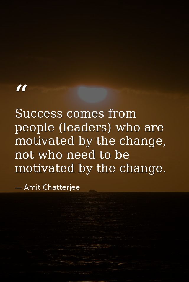 Success comes from people (leaders) who are motivated by the change, not who need to be motivated by the change. — Amit Chatterjee