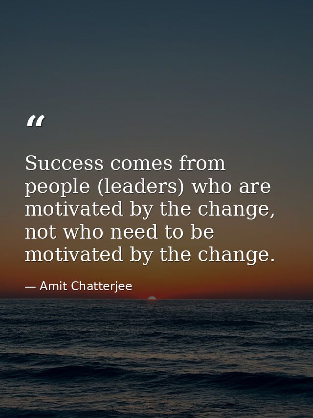 Success comes from people (leaders) who are motivated by the change, not who need to be motivated by the change. — Amit Chatterjee