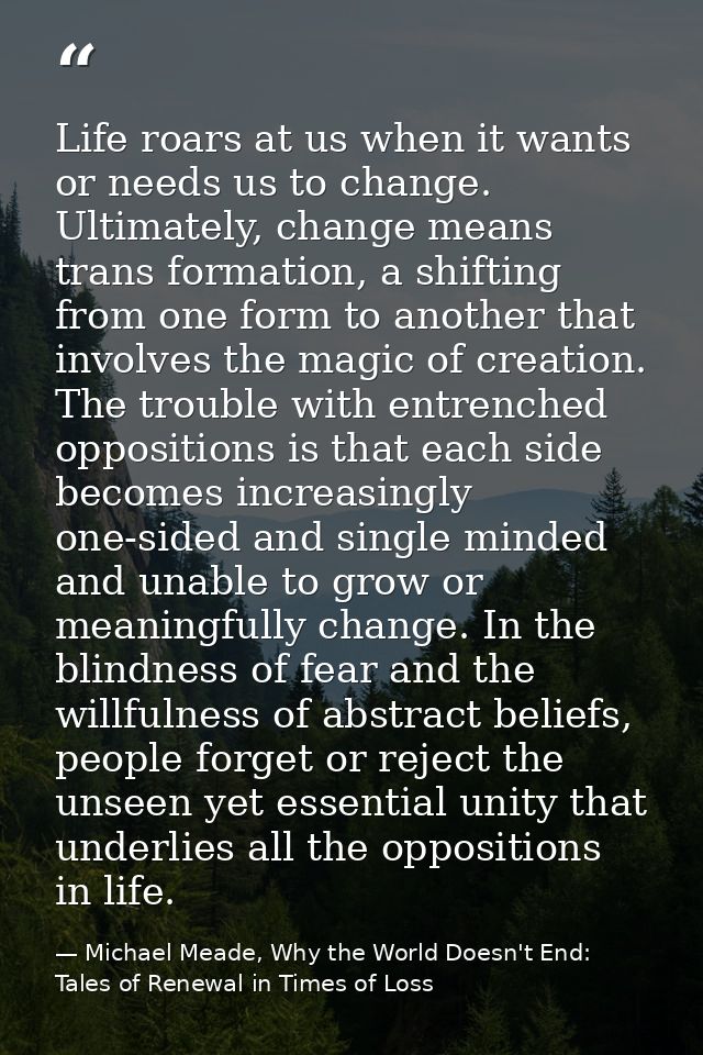 Life roars at us when it wants or needs us to change. Ultimately, change means trans formation, a shifting from one form — Michael Meade, Why the World Doesn't End: Tales of Renewal in Times of Loss