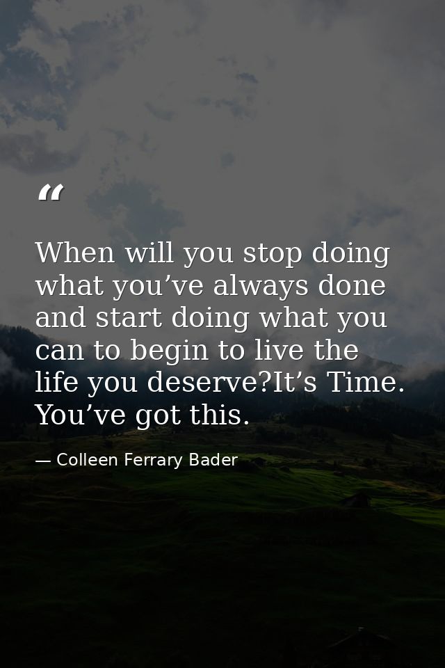 When will you stop doing what you’ve always done and start doing what you can to begin to live the life you deserve?It’s — Colleen Ferrary Bader