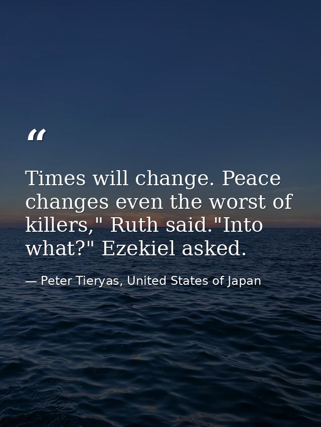 Times will change. Peace changes even the worst of killers," Ruth said."Into what?" Ezekiel asked. — Peter Tieryas, United States of Japan