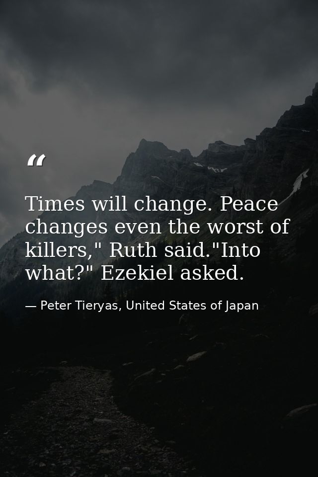 Times will change. Peace changes even the worst of killers," Ruth said."Into what?" Ezekiel asked. — Peter Tieryas, United States of Japan