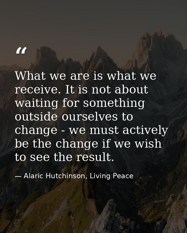 What we are is what we receive. It is not about waiting for something outside ourselves to change - we must actively be  — Alaric Hutchinson, Living Peace