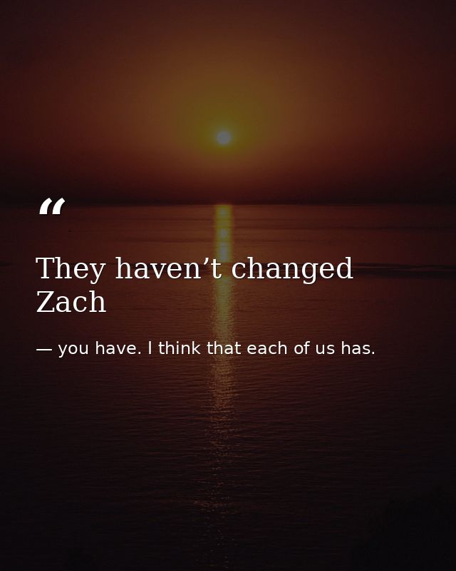 They haven’t changed Zach — you have. I think that each of us has.