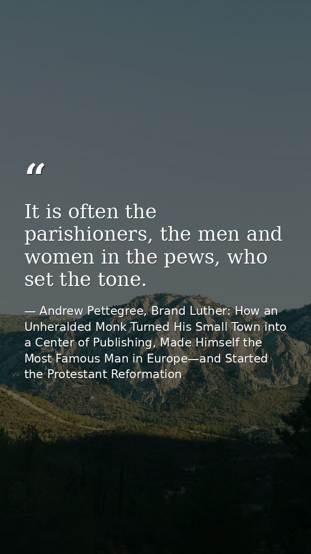 It is often the parishioners, the men and women in the pews, who set the tone. — Andrew Pettegree, Brand Luther: How an Unheralded Monk Turned His Small Town into a Center of Publishing, Made Himself the Most Famous Man in Europe—and Started the Protestant Reformation