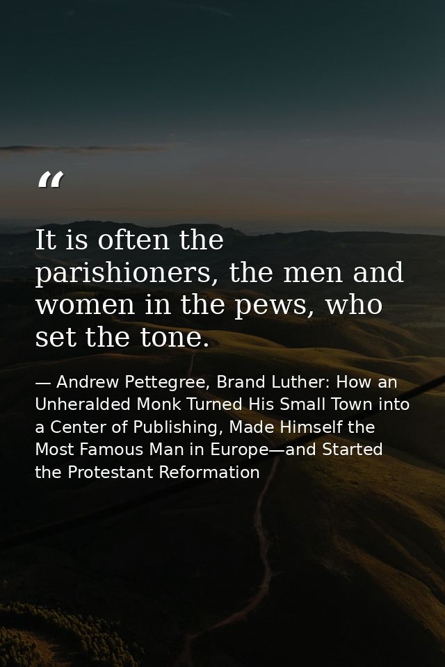 It is often the parishioners, the men and women in the pews, who set the tone. — Andrew Pettegree, Brand Luther: How an Unheralded Monk Turned His Small Town into a Center of Publishing, Made Himself the Most Famous Man in Europe—and Started the Protestant Reformation
