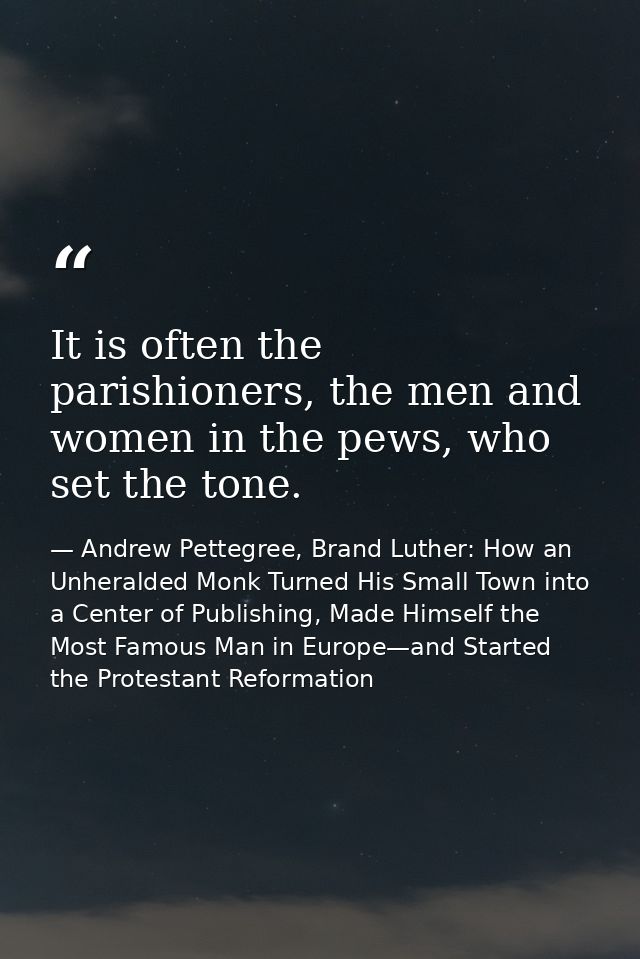 It is often the parishioners, the men and women in the pews, who set the tone. — Andrew Pettegree, Brand Luther: How an Unheralded Monk Turned His Small Town into a Center of Publishing, Made Himself the Most Famous Man in Europe—and Started the Protestant Reformation