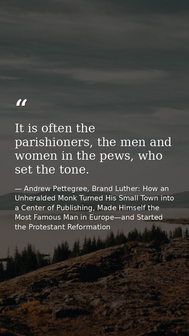 It is often the parishioners, the men and women in the pews, who set the tone. — Andrew Pettegree, Brand Luther: How an Unheralded Monk Turned His Small Town into a Center of Publishing, Made Himself the Most Famous Man in Europe—and Started the Protestant Reformation