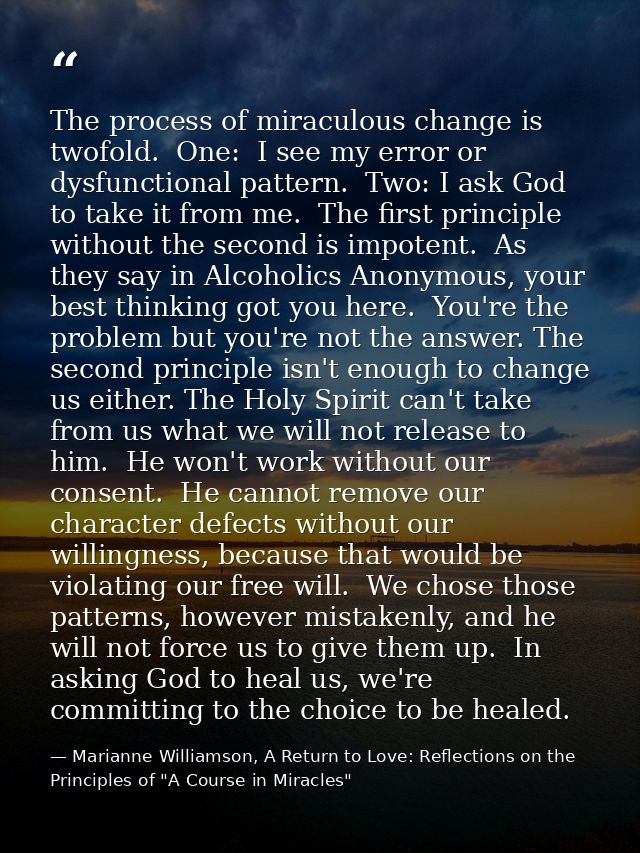 The process of miraculous change is twofold.  One:  I see my error or dysfunctional pattern.  Two: I ask God to take it  — Marianne Williamson, A Return to Love: Reflections on the Principles of "A Course in Miracles"