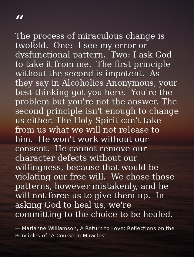 The process of miraculous change is twofold.  One:  I see my error or dysfunctional pattern.  Two: I ask God to take it  — Marianne Williamson, A Return to Love: Reflections on the Principles of "A Course in Miracles"