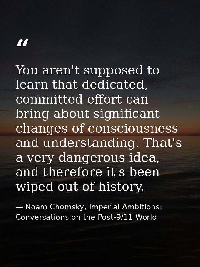 You aren't supposed to learn that dedicated, committed effort can bring about significant changes of consciousness and u — Noam Chomsky, Imperial Ambitions: Conversations on the Post-9/11 World