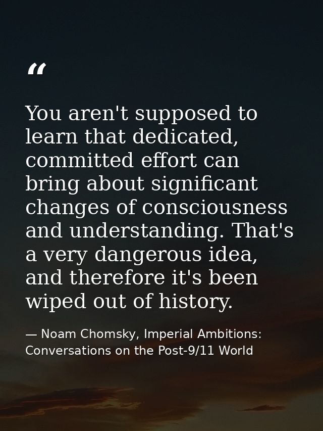 You aren't supposed to learn that dedicated, committed effort can bring about significant changes of consciousness and u — Noam Chomsky, Imperial Ambitions: Conversations on the Post-9/11 World