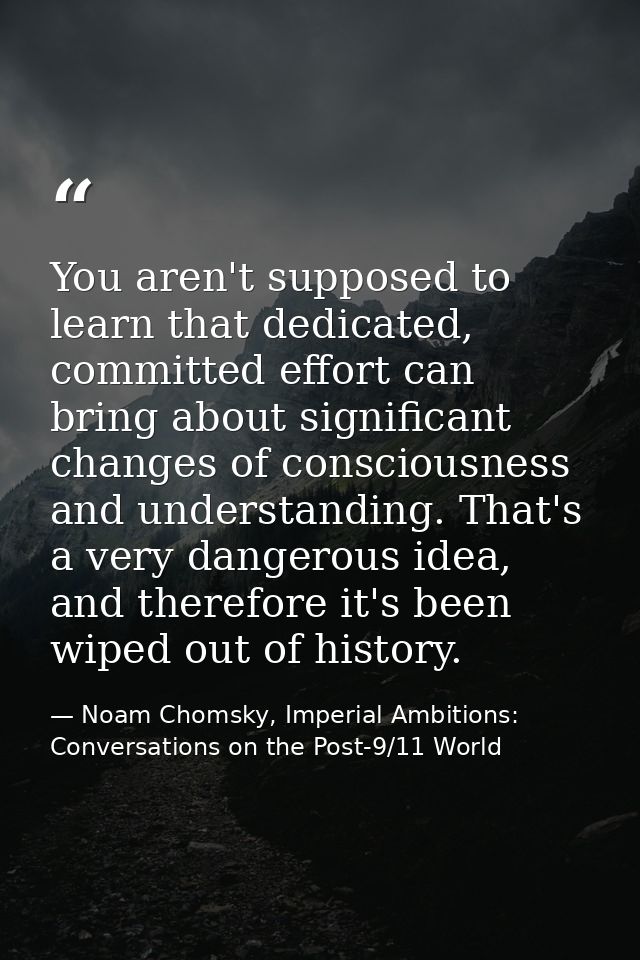 You aren't supposed to learn that dedicated, committed effort can bring about significant changes of consciousness and u — Noam Chomsky, Imperial Ambitions: Conversations on the Post-9/11 World