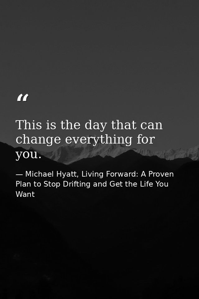 This is the day that can change everything for you. — Michael Hyatt, Living Forward: A Proven Plan to Stop Drifting and Get the Life You Want