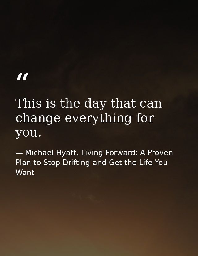 This is the day that can change everything for you. — Michael Hyatt, Living Forward: A Proven Plan to Stop Drifting and Get the Life You Want