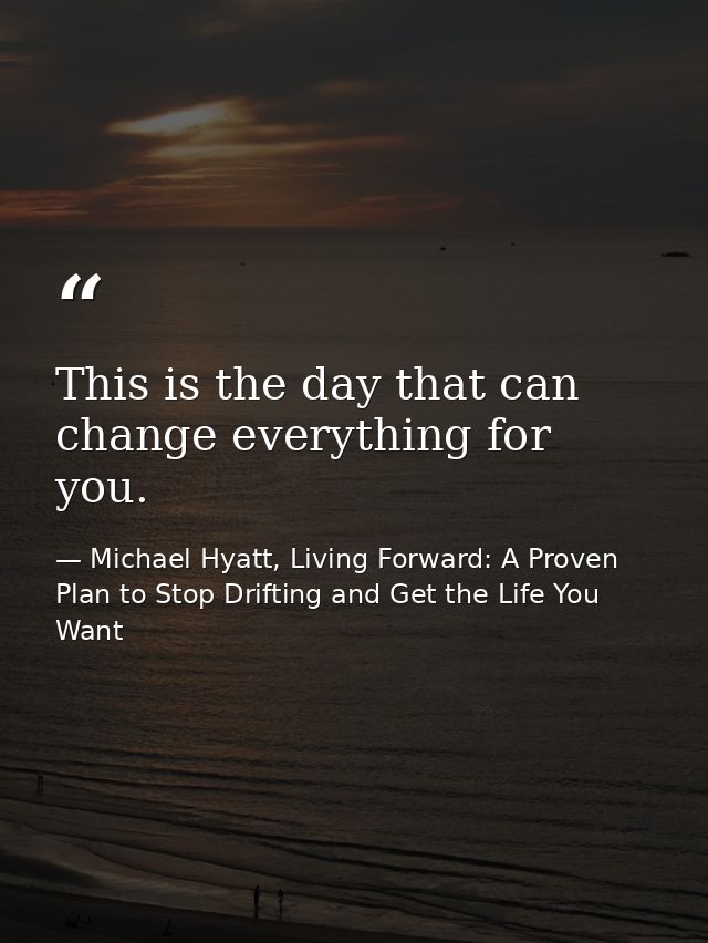 This is the day that can change everything for you. — Michael Hyatt, Living Forward: A Proven Plan to Stop Drifting and Get the Life You Want