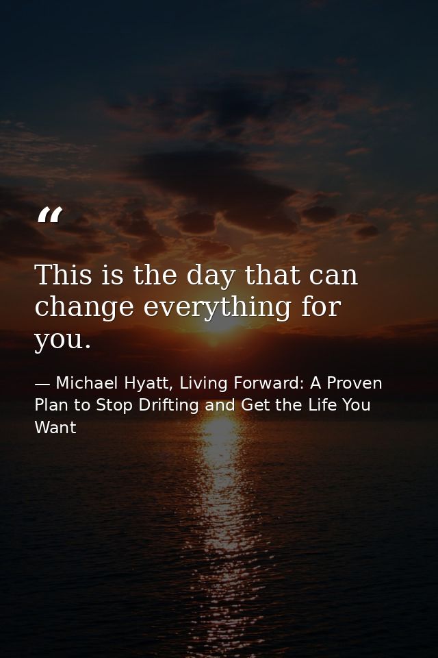 This is the day that can change everything for you. — Michael Hyatt, Living Forward: A Proven Plan to Stop Drifting and Get the Life You Want