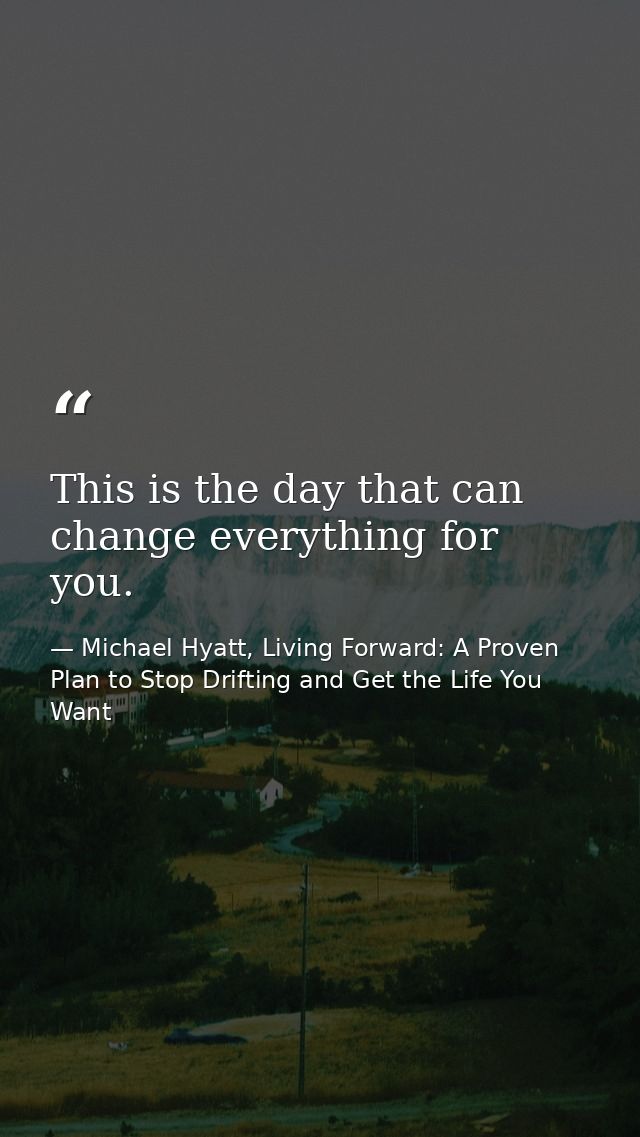 This is the day that can change everything for you. — Michael Hyatt, Living Forward: A Proven Plan to Stop Drifting and Get the Life You Want