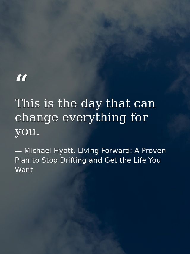 This is the day that can change everything for you. — Michael Hyatt, Living Forward: A Proven Plan to Stop Drifting and Get the Life You Want