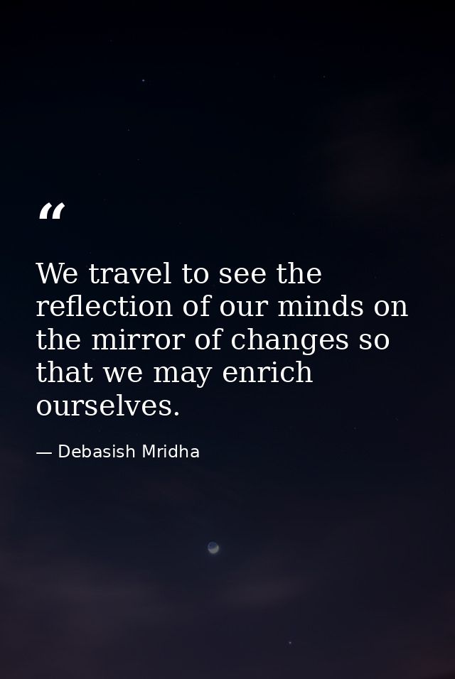 We travel to see the reflection of our minds on the mirror of changes so that we may enrich ourselves. — Debasish Mridha