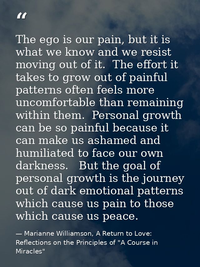 The ego is our pain, but it is what we know and we resist moving out of it.  The effort it takes to grow out of painful  — Marianne Williamson, A Return to Love: Reflections on the Principles of "A Course in Miracles"
