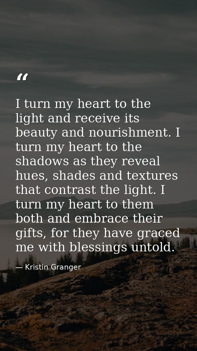 I turn my heart to the light and receive its beauty and nourishment. I turn my heart to the shadows as they reveal hues, — Kristin Granger