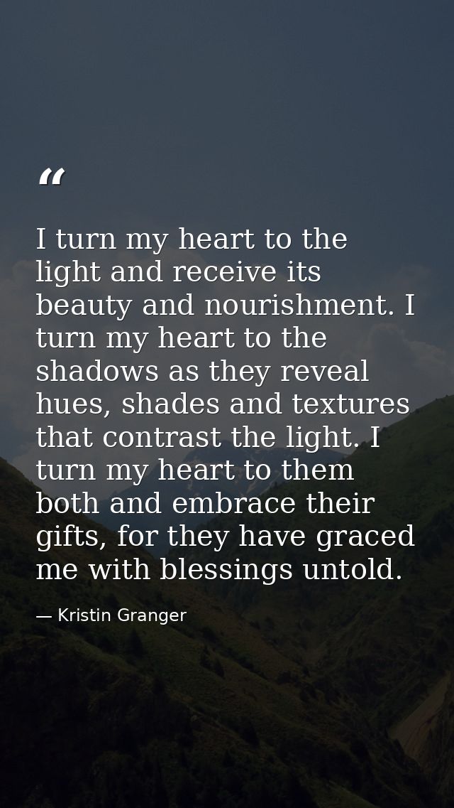 I turn my heart to the light and receive its beauty and nourishment. I turn my heart to the shadows as they reveal hues, — Kristin Granger