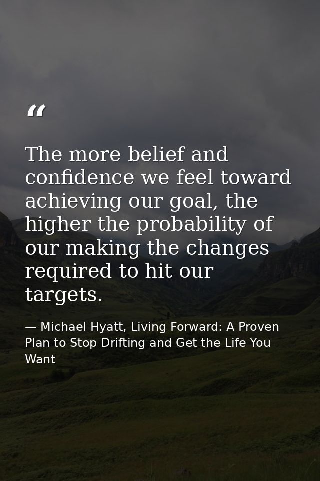 The more belief and confidence we feel toward achieving our goal, the higher the probability of our making the changes r — Michael Hyatt, Living Forward: A Proven Plan to Stop Drifting and Get the Life You Want