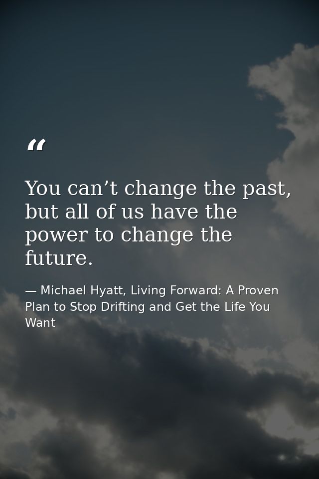 You can’t change the past, but all of us have the power to change the future. — Michael Hyatt, Living Forward: A Proven Plan to Stop Drifting and Get the Life You Want