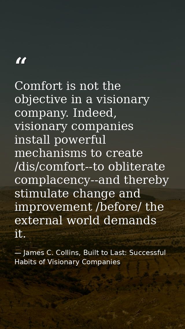 Comfort is not the objective in a visionary company. Indeed, visionary companies install powerful mechanisms to create / — James C. Collins, Built to Last: Successful Habits of Visionary Companies
