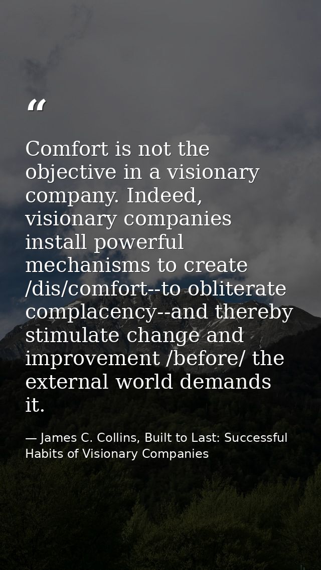 Comfort is not the objective in a visionary company. Indeed, visionary companies install powerful mechanisms to create / — James C. Collins, Built to Last: Successful Habits of Visionary Companies