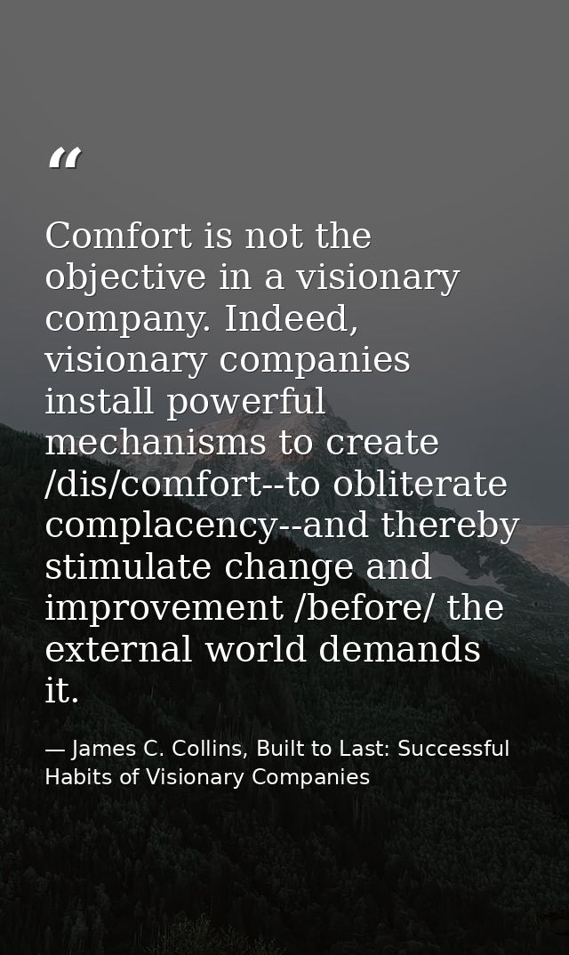 Comfort is not the objective in a visionary company. Indeed, visionary companies install powerful mechanisms to create / — James C. Collins, Built to Last: Successful Habits of Visionary Companies