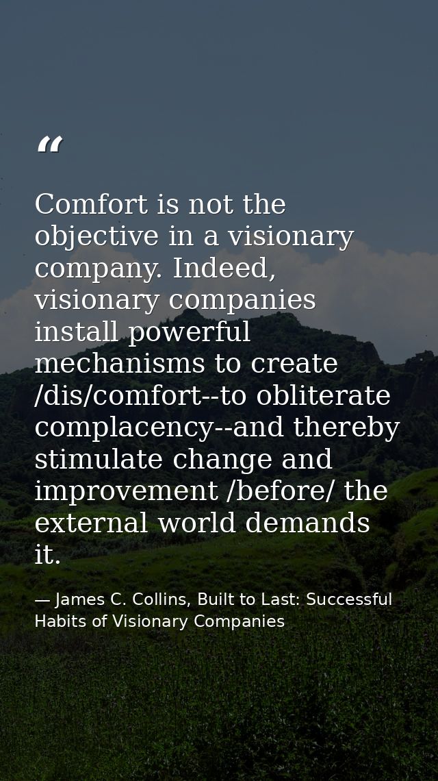 Comfort is not the objective in a visionary company. Indeed, visionary companies install powerful mechanisms to create / — James C. Collins, Built to Last: Successful Habits of Visionary Companies