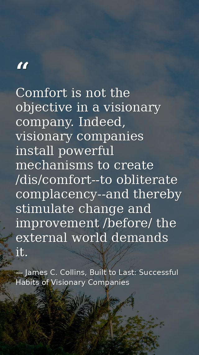 Comfort is not the objective in a visionary company. Indeed, visionary companies install powerful mechanisms to create / — James C. Collins, Built to Last: Successful Habits of Visionary Companies