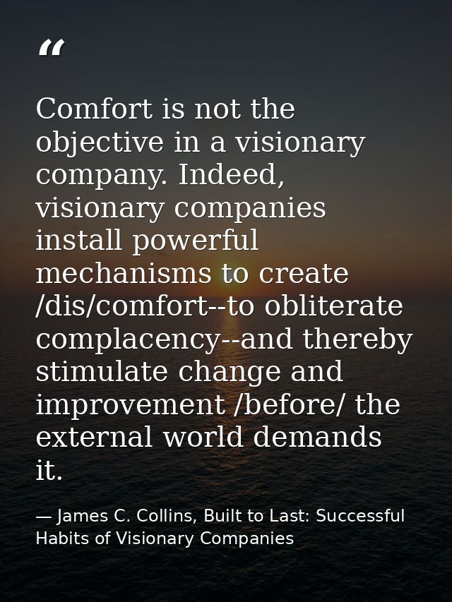 Comfort is not the objective in a visionary company. Indeed, visionary companies install powerful mechanisms to create / — James C. Collins, Built to Last: Successful Habits of Visionary Companies