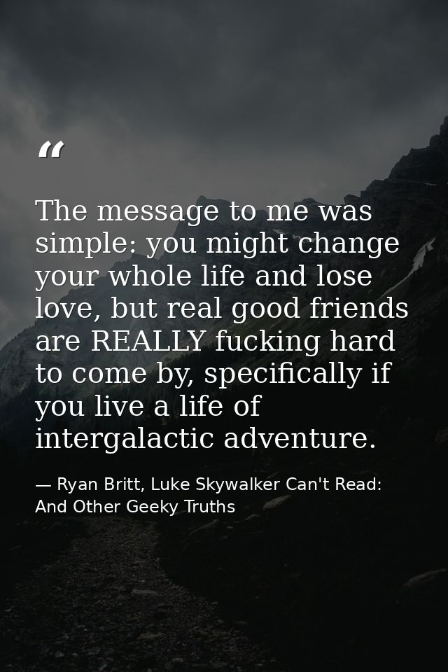 The message to me was simple: you might change your whole life and lose love, but real good friends are REALLY fucking h — Ryan Britt, Luke Skywalker Can't Read: And Other Geeky Truths