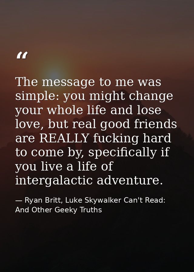 The message to me was simple: you might change your whole life and lose love, but real good friends are REALLY fucking h — Ryan Britt, Luke Skywalker Can't Read: And Other Geeky Truths