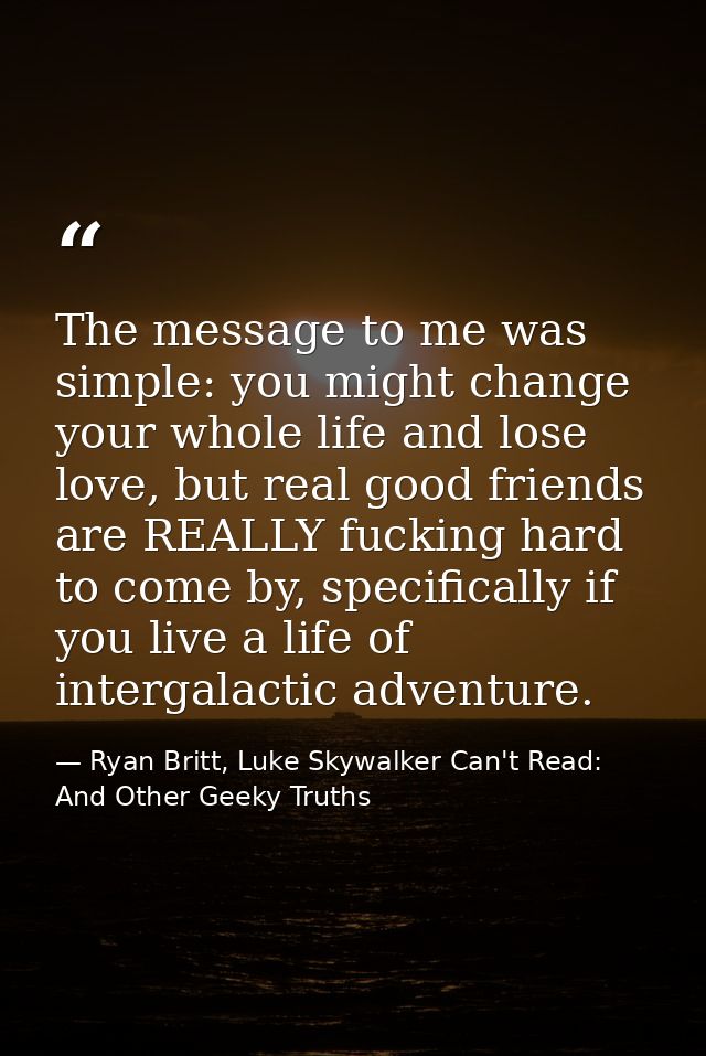 The message to me was simple: you might change your whole life and lose love, but real good friends are REALLY fucking h — Ryan Britt, Luke Skywalker Can't Read: And Other Geeky Truths