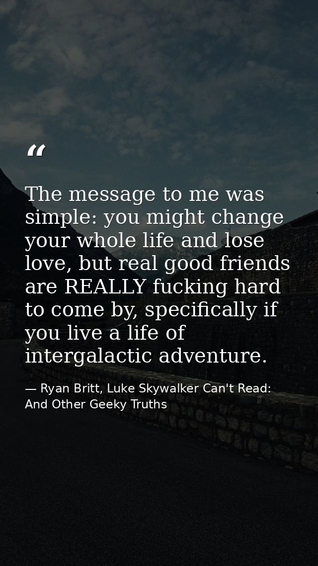 The message to me was simple: you might change your whole life and lose love, but real good friends are REALLY fucking h — Ryan Britt, Luke Skywalker Can't Read: And Other Geeky Truths
