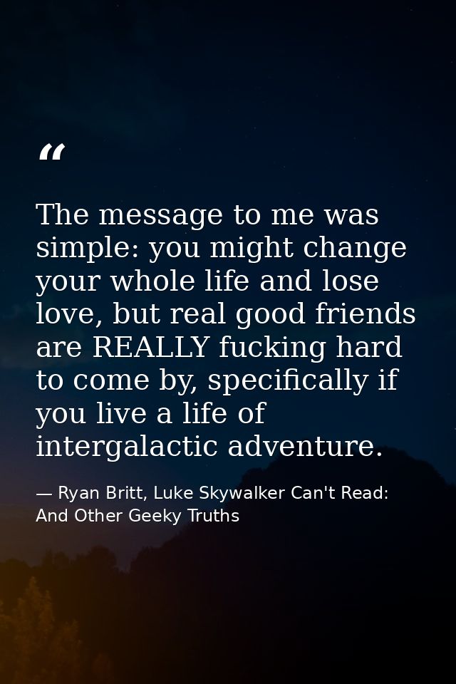 The message to me was simple: you might change your whole life and lose love, but real good friends are REALLY fucking h — Ryan Britt, Luke Skywalker Can't Read: And Other Geeky Truths