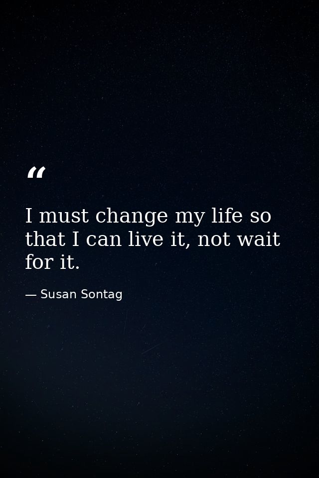 I must change my life so that I can live it, not wait for it. — Susan Sontag