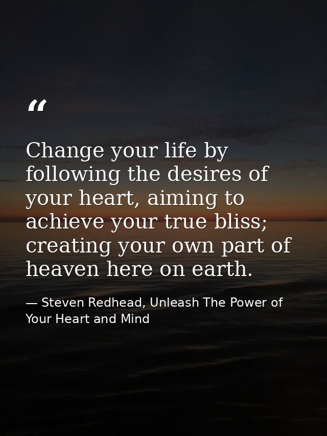 Change your life by following the desires of your heart, aiming to achieve your true bliss; creating your own part of he — Steven Redhead, Unleash The Power of Your Heart and Mind