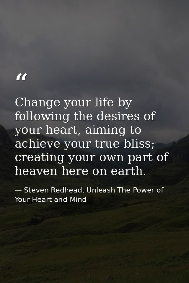 Change your life by following the desires of your heart, aiming to achieve your true bliss; creating your own part of he — Steven Redhead, Unleash The Power of Your Heart and Mind