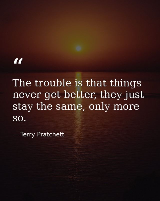 The trouble is that things never get better, they just stay the same, only more so. — Terry Pratchett
