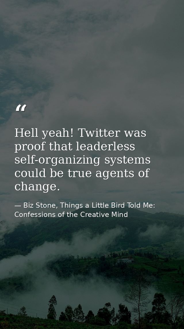 Hell yeah! Twitter was proof that leaderless self-organizing systems could be true agents of change. — Biz Stone, Things a Little Bird Told Me: Confessions of the Creative Mind